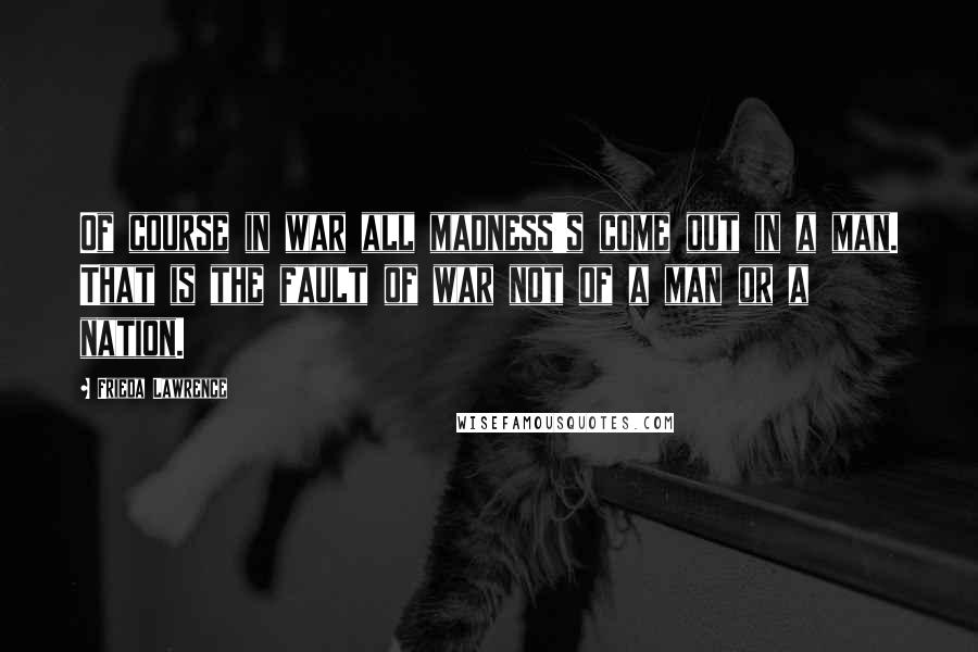 Frieda Lawrence Quotes: Of course in war all madness's come out in a man. That is the fault of war not of a man or a nation.