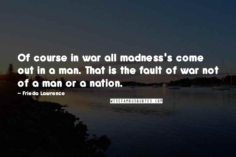 Frieda Lawrence Quotes: Of course in war all madness's come out in a man. That is the fault of war not of a man or a nation.