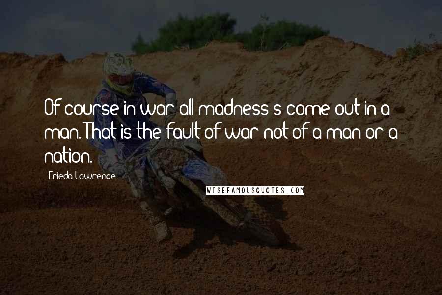 Frieda Lawrence Quotes: Of course in war all madness's come out in a man. That is the fault of war not of a man or a nation.