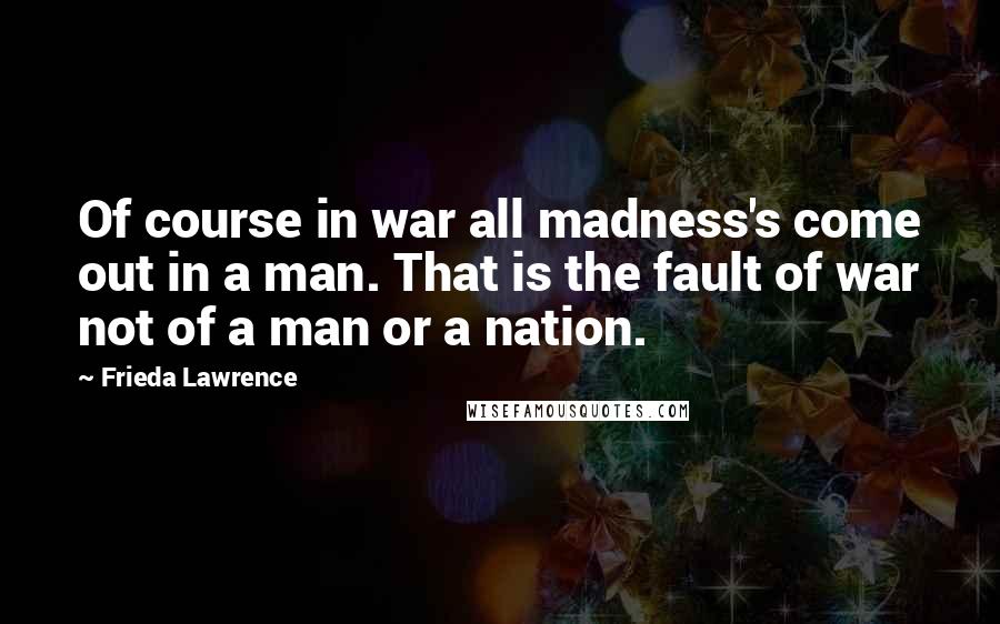 Frieda Lawrence Quotes: Of course in war all madness's come out in a man. That is the fault of war not of a man or a nation.