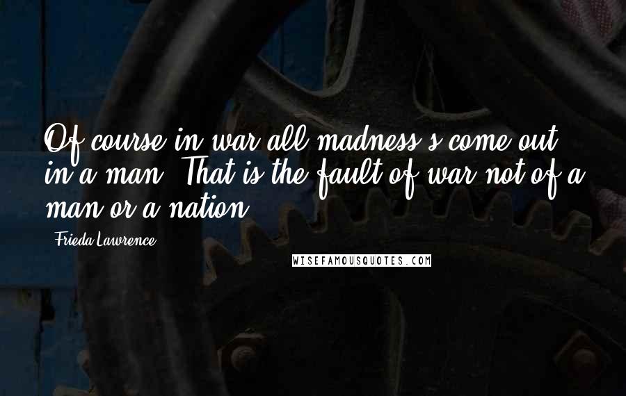 Frieda Lawrence Quotes: Of course in war all madness's come out in a man. That is the fault of war not of a man or a nation.