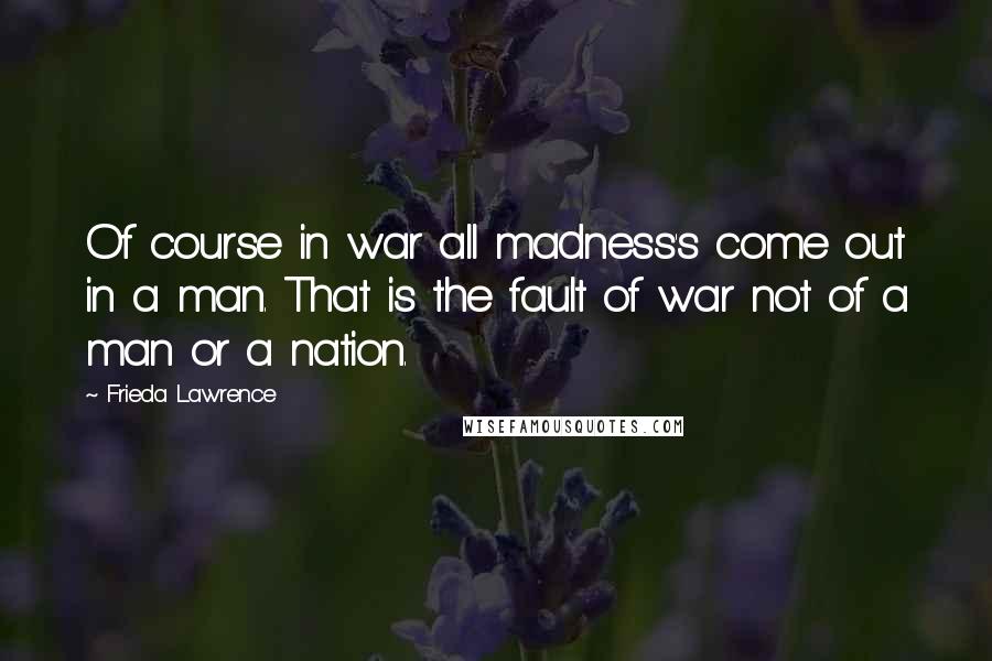 Frieda Lawrence Quotes: Of course in war all madness's come out in a man. That is the fault of war not of a man or a nation.