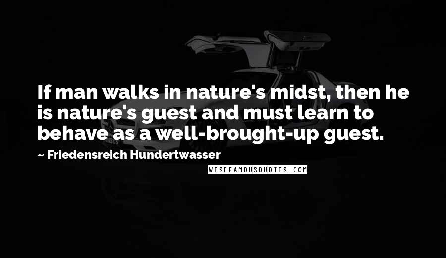 Friedensreich Hundertwasser Quotes: If man walks in nature's midst, then he is nature's guest and must learn to behave as a well-brought-up guest.