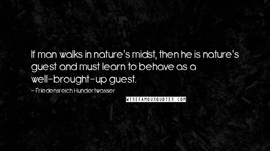 Friedensreich Hundertwasser Quotes: If man walks in nature's midst, then he is nature's guest and must learn to behave as a well-brought-up guest.