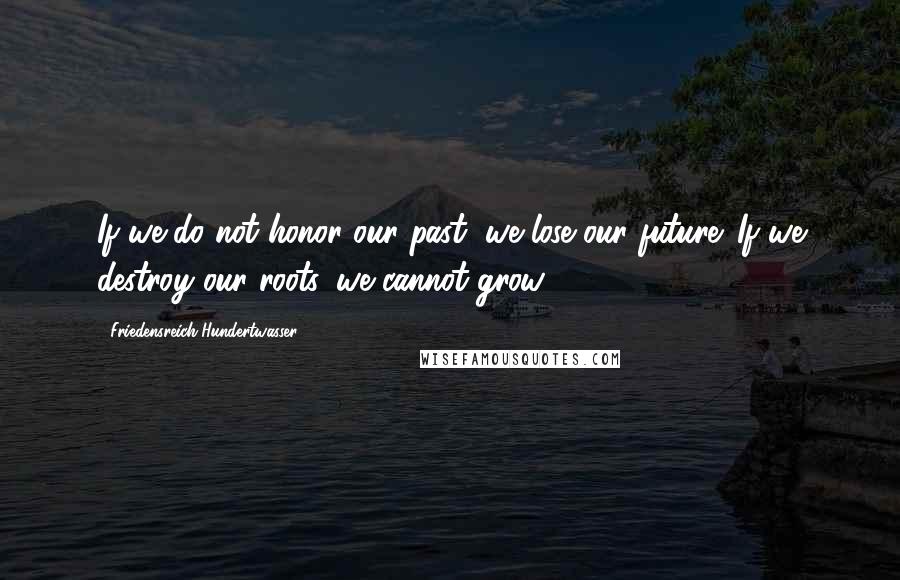 Friedensreich Hundertwasser Quotes: If we do not honor our past, we lose our future. If we destroy our roots, we cannot grow.