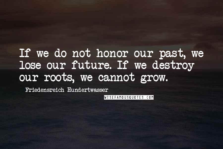 Friedensreich Hundertwasser Quotes: If we do not honor our past, we lose our future. If we destroy our roots, we cannot grow.