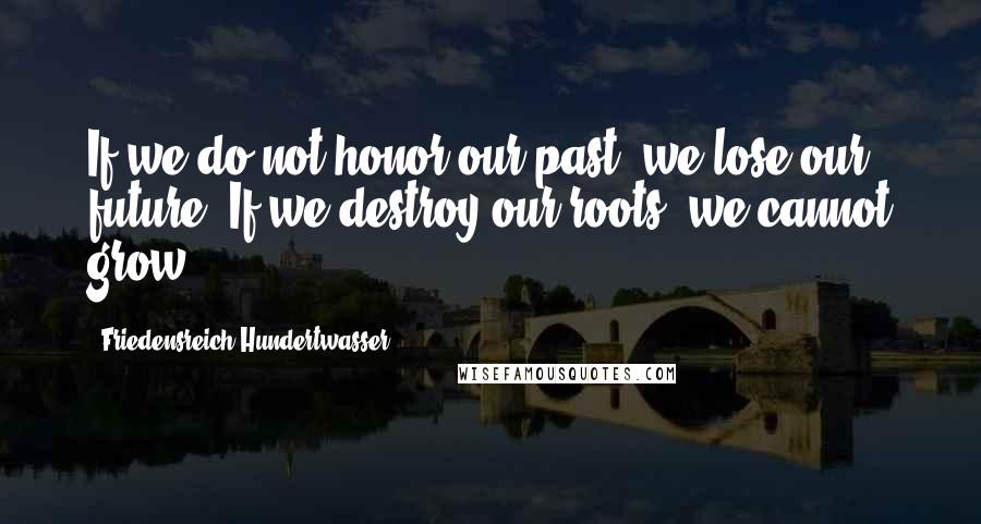 Friedensreich Hundertwasser Quotes: If we do not honor our past, we lose our future. If we destroy our roots, we cannot grow.