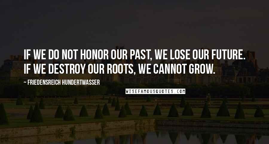 Friedensreich Hundertwasser Quotes: If we do not honor our past, we lose our future. If we destroy our roots, we cannot grow.