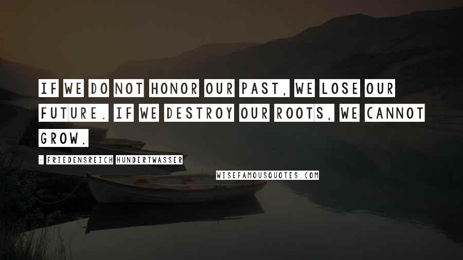 Friedensreich Hundertwasser Quotes: If we do not honor our past, we lose our future. If we destroy our roots, we cannot grow.