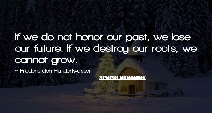 Friedensreich Hundertwasser Quotes: If we do not honor our past, we lose our future. If we destroy our roots, we cannot grow.