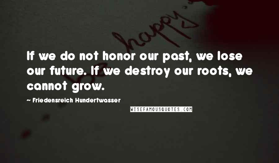 Friedensreich Hundertwasser Quotes: If we do not honor our past, we lose our future. If we destroy our roots, we cannot grow.