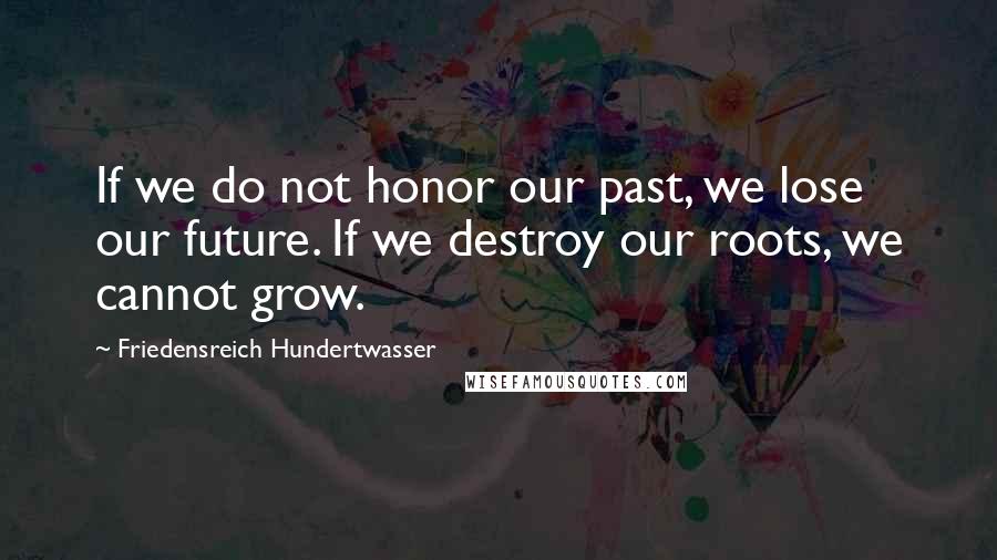 Friedensreich Hundertwasser Quotes: If we do not honor our past, we lose our future. If we destroy our roots, we cannot grow.