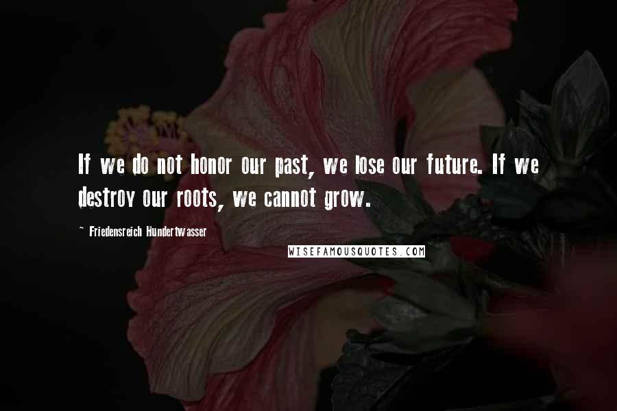 Friedensreich Hundertwasser Quotes: If we do not honor our past, we lose our future. If we destroy our roots, we cannot grow.