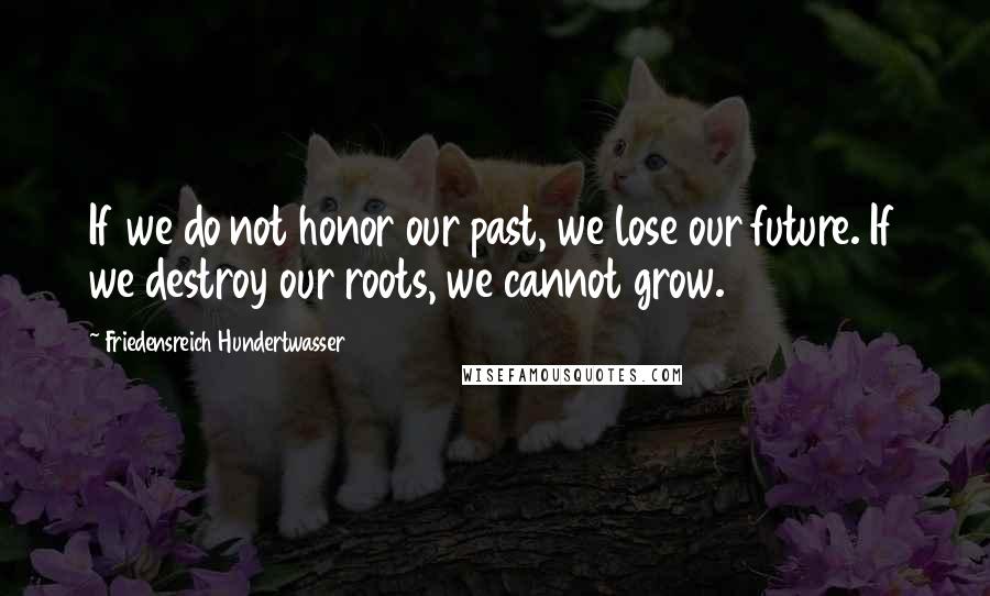 Friedensreich Hundertwasser Quotes: If we do not honor our past, we lose our future. If we destroy our roots, we cannot grow.