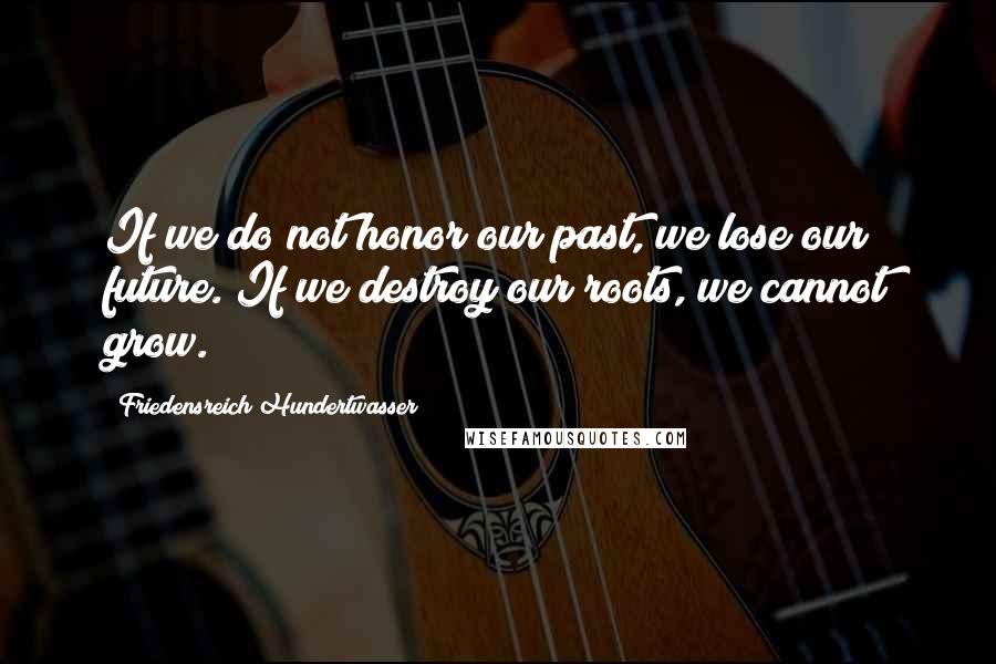 Friedensreich Hundertwasser Quotes: If we do not honor our past, we lose our future. If we destroy our roots, we cannot grow.