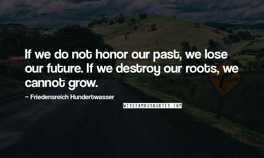 Friedensreich Hundertwasser Quotes: If we do not honor our past, we lose our future. If we destroy our roots, we cannot grow.