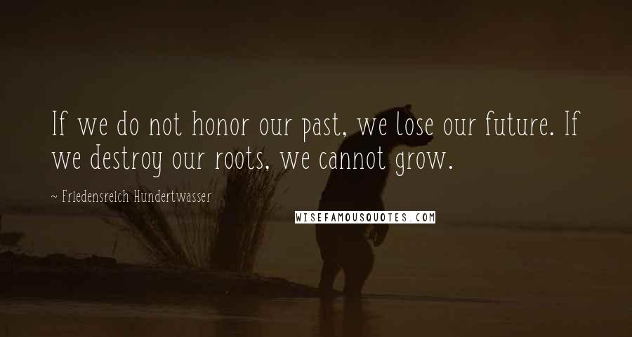 Friedensreich Hundertwasser Quotes: If we do not honor our past, we lose our future. If we destroy our roots, we cannot grow.