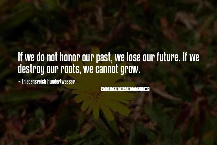 Friedensreich Hundertwasser Quotes: If we do not honor our past, we lose our future. If we destroy our roots, we cannot grow.