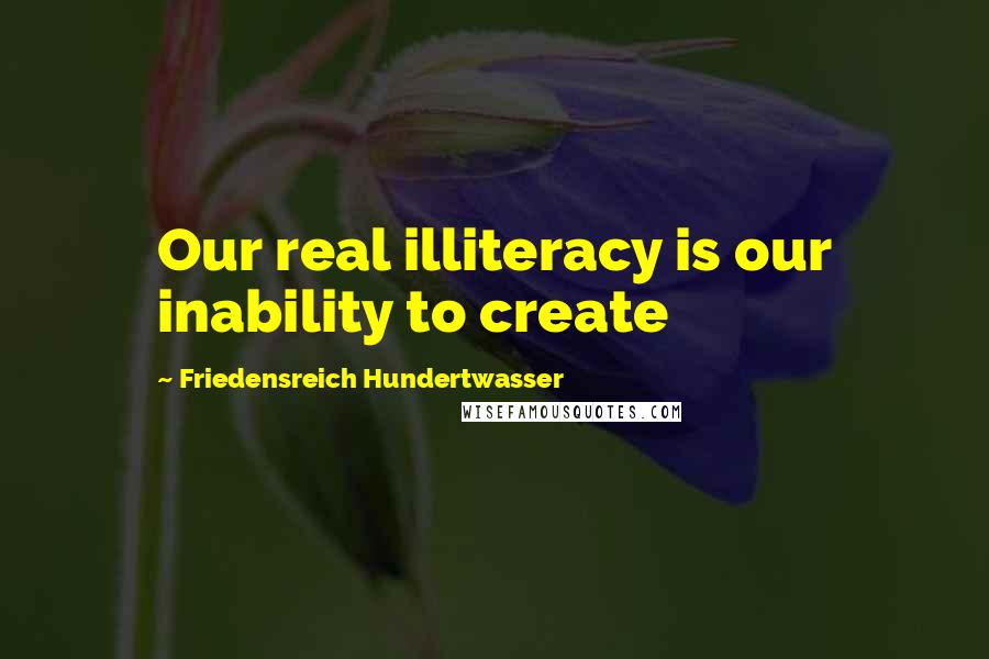 Friedensreich Hundertwasser Quotes: Our real illiteracy is our inability to create