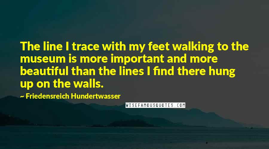 Friedensreich Hundertwasser Quotes: The line I trace with my feet walking to the museum is more important and more beautiful than the lines I find there hung up on the walls.