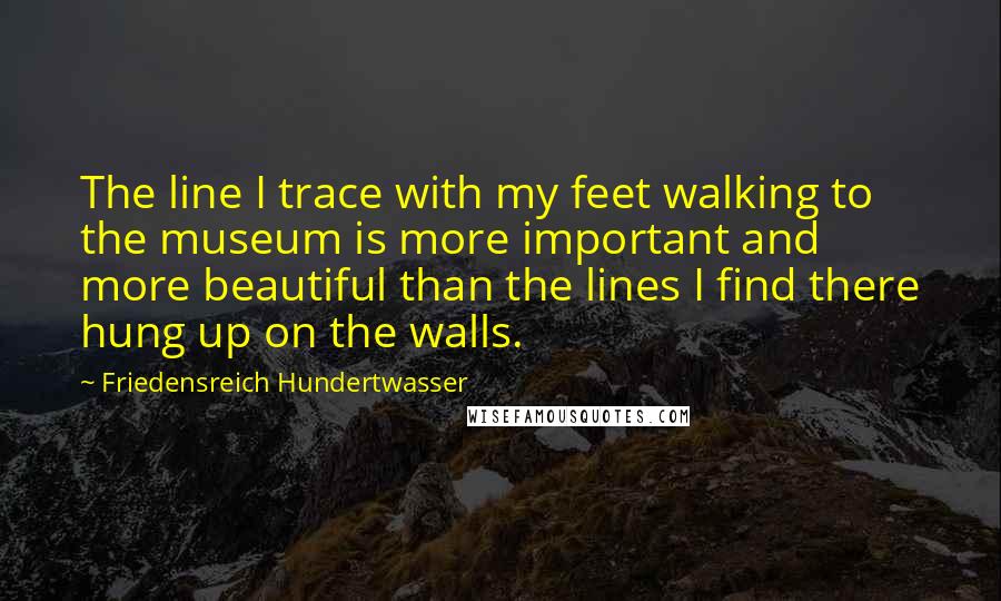 Friedensreich Hundertwasser Quotes: The line I trace with my feet walking to the museum is more important and more beautiful than the lines I find there hung up on the walls.