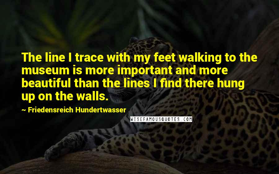 Friedensreich Hundertwasser Quotes: The line I trace with my feet walking to the museum is more important and more beautiful than the lines I find there hung up on the walls.