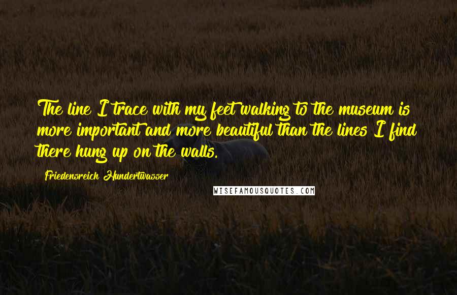 Friedensreich Hundertwasser Quotes: The line I trace with my feet walking to the museum is more important and more beautiful than the lines I find there hung up on the walls.