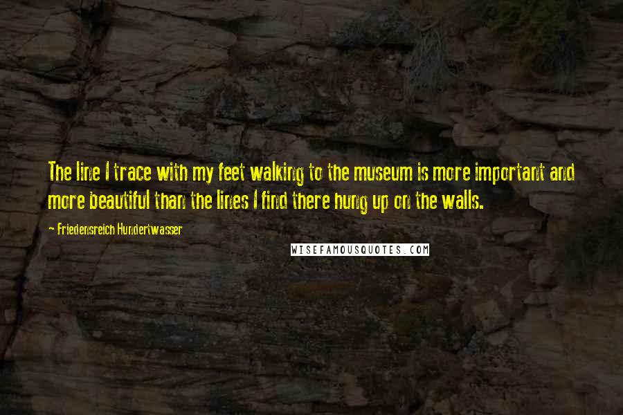 Friedensreich Hundertwasser Quotes: The line I trace with my feet walking to the museum is more important and more beautiful than the lines I find there hung up on the walls.