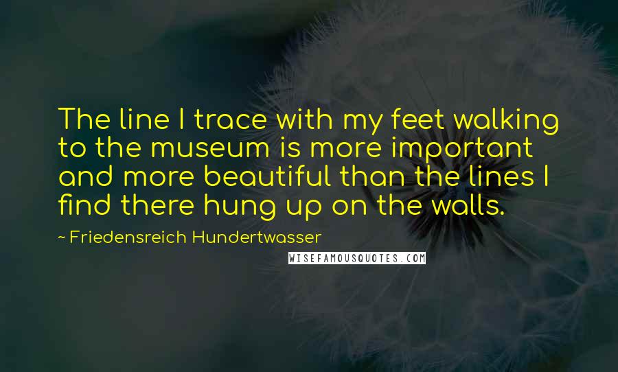 Friedensreich Hundertwasser Quotes: The line I trace with my feet walking to the museum is more important and more beautiful than the lines I find there hung up on the walls.