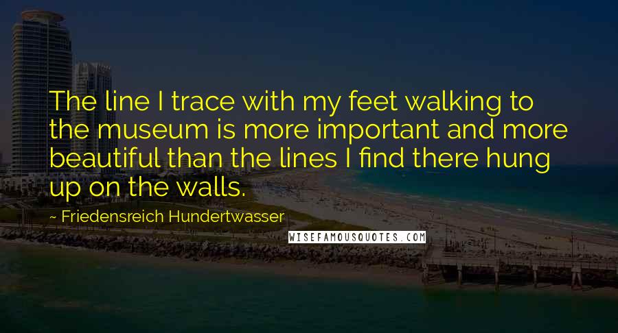 Friedensreich Hundertwasser Quotes: The line I trace with my feet walking to the museum is more important and more beautiful than the lines I find there hung up on the walls.