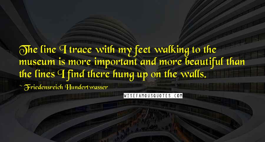 Friedensreich Hundertwasser Quotes: The line I trace with my feet walking to the museum is more important and more beautiful than the lines I find there hung up on the walls.