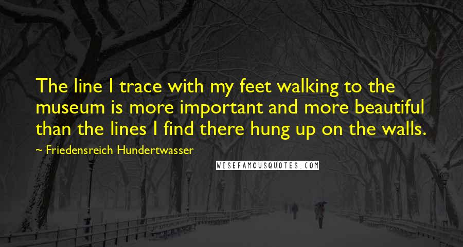 Friedensreich Hundertwasser Quotes: The line I trace with my feet walking to the museum is more important and more beautiful than the lines I find there hung up on the walls.