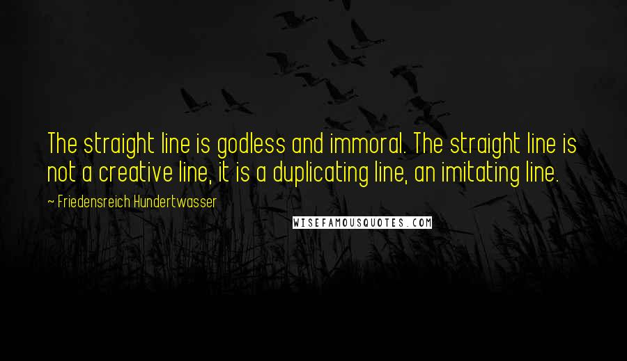 Friedensreich Hundertwasser Quotes: The straight line is godless and immoral. The straight line is not a creative line, it is a duplicating line, an imitating line.