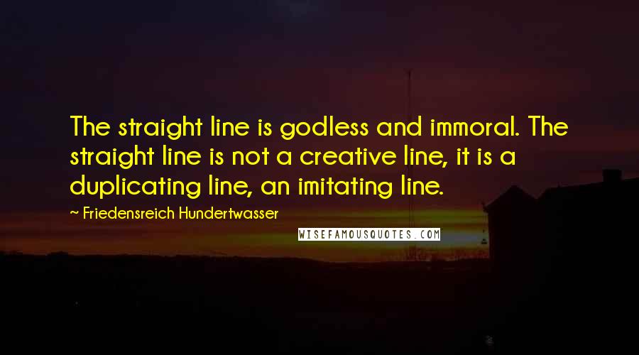 Friedensreich Hundertwasser Quotes: The straight line is godless and immoral. The straight line is not a creative line, it is a duplicating line, an imitating line.