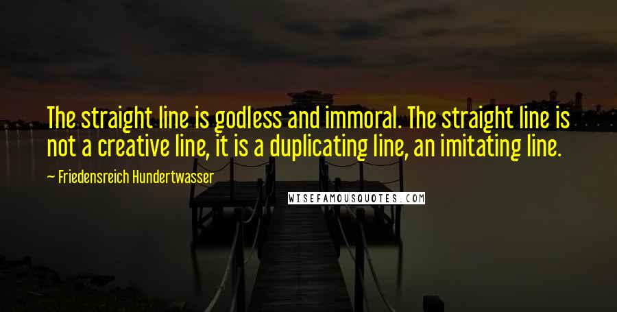 Friedensreich Hundertwasser Quotes: The straight line is godless and immoral. The straight line is not a creative line, it is a duplicating line, an imitating line.