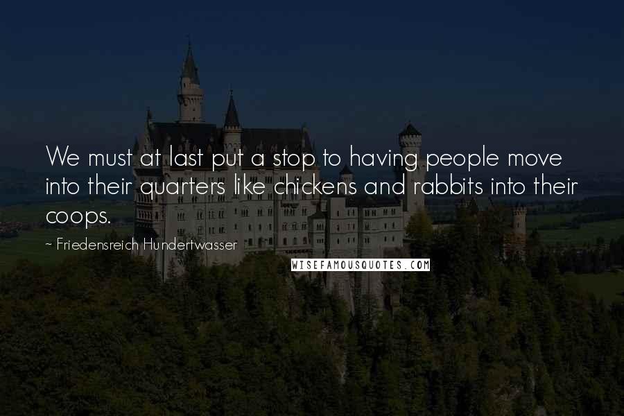 Friedensreich Hundertwasser Quotes: We must at last put a stop to having people move into their quarters like chickens and rabbits into their coops.