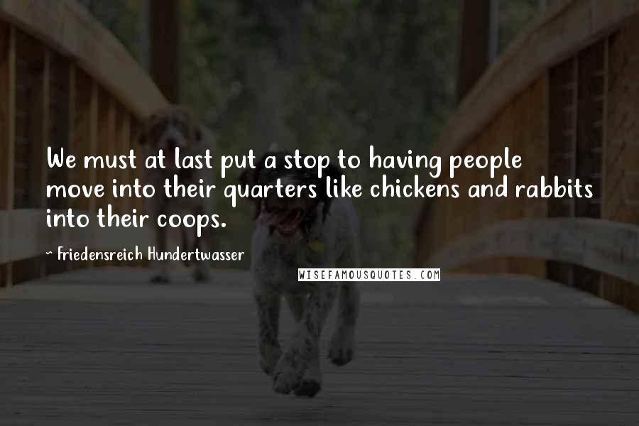 Friedensreich Hundertwasser Quotes: We must at last put a stop to having people move into their quarters like chickens and rabbits into their coops.