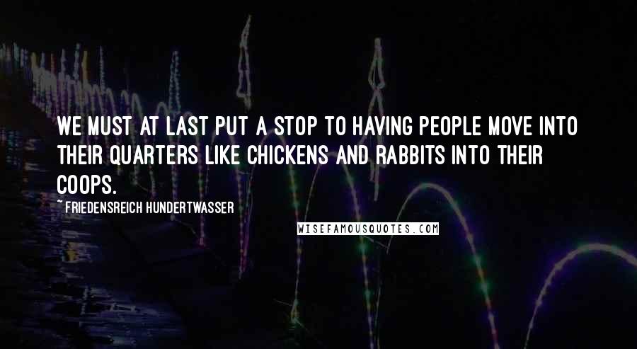 Friedensreich Hundertwasser Quotes: We must at last put a stop to having people move into their quarters like chickens and rabbits into their coops.