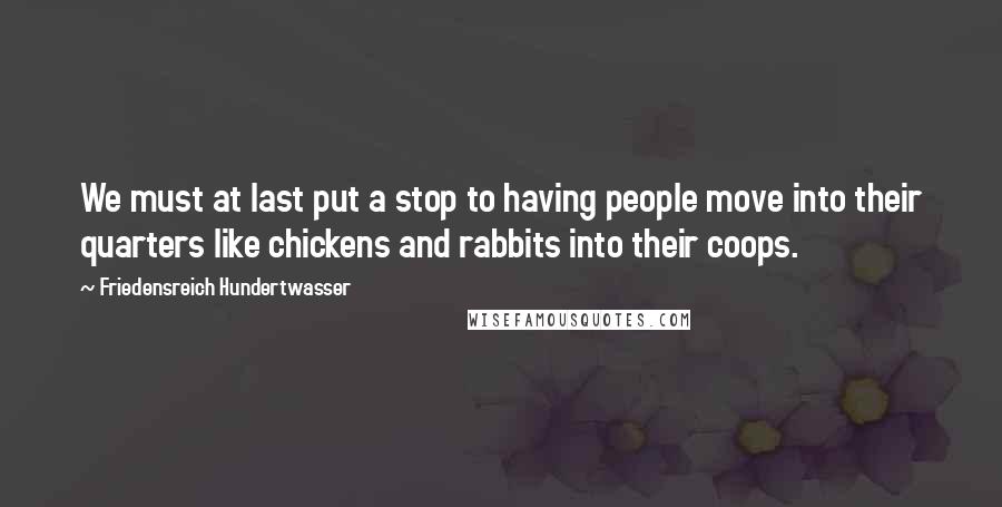 Friedensreich Hundertwasser Quotes: We must at last put a stop to having people move into their quarters like chickens and rabbits into their coops.