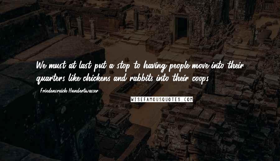 Friedensreich Hundertwasser Quotes: We must at last put a stop to having people move into their quarters like chickens and rabbits into their coops.