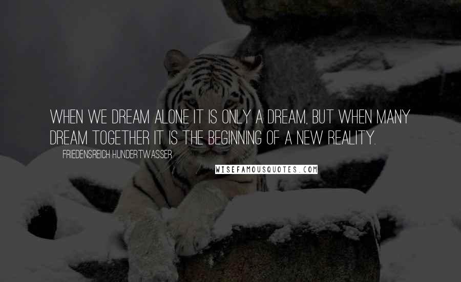 Friedensreich Hundertwasser Quotes: When we dream alone it is only a dream, but when many dream together it is the beginning of a new reality.