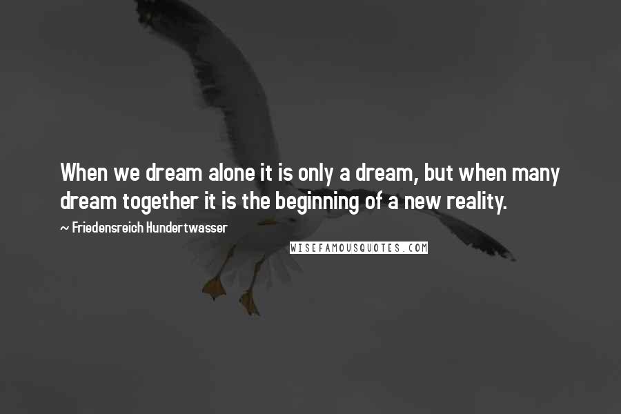 Friedensreich Hundertwasser Quotes: When we dream alone it is only a dream, but when many dream together it is the beginning of a new reality.