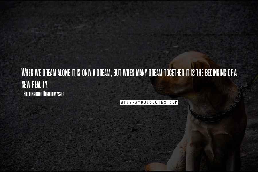 Friedensreich Hundertwasser Quotes: When we dream alone it is only a dream, but when many dream together it is the beginning of a new reality.