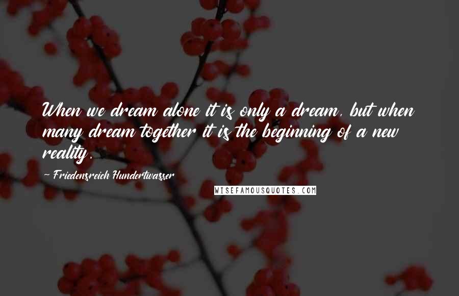 Friedensreich Hundertwasser Quotes: When we dream alone it is only a dream, but when many dream together it is the beginning of a new reality.