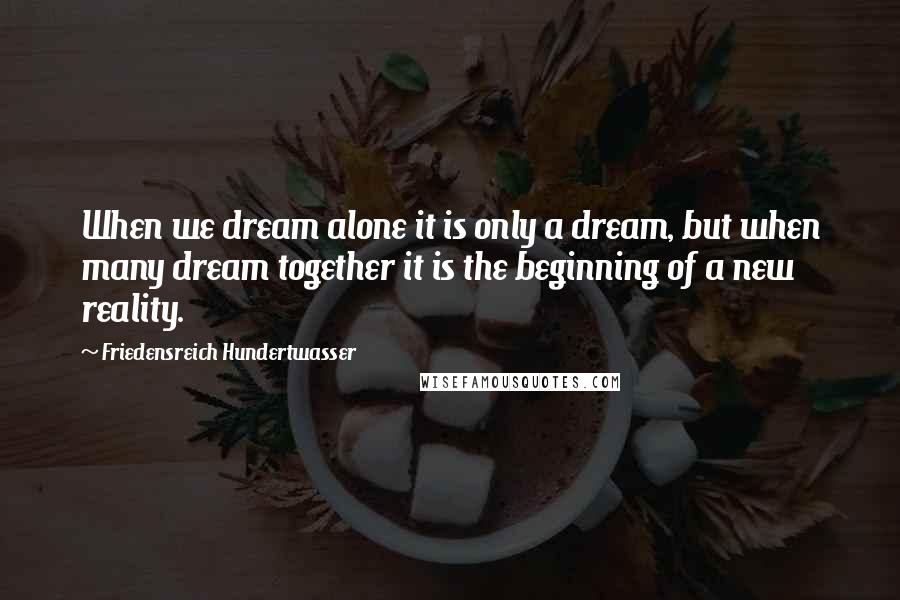 Friedensreich Hundertwasser Quotes: When we dream alone it is only a dream, but when many dream together it is the beginning of a new reality.