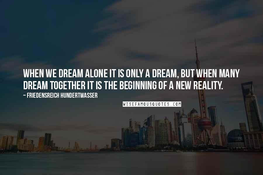 Friedensreich Hundertwasser Quotes: When we dream alone it is only a dream, but when many dream together it is the beginning of a new reality.