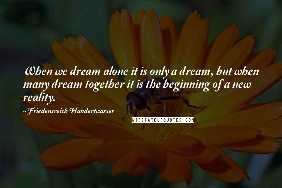 Friedensreich Hundertwasser Quotes: When we dream alone it is only a dream, but when many dream together it is the beginning of a new reality.