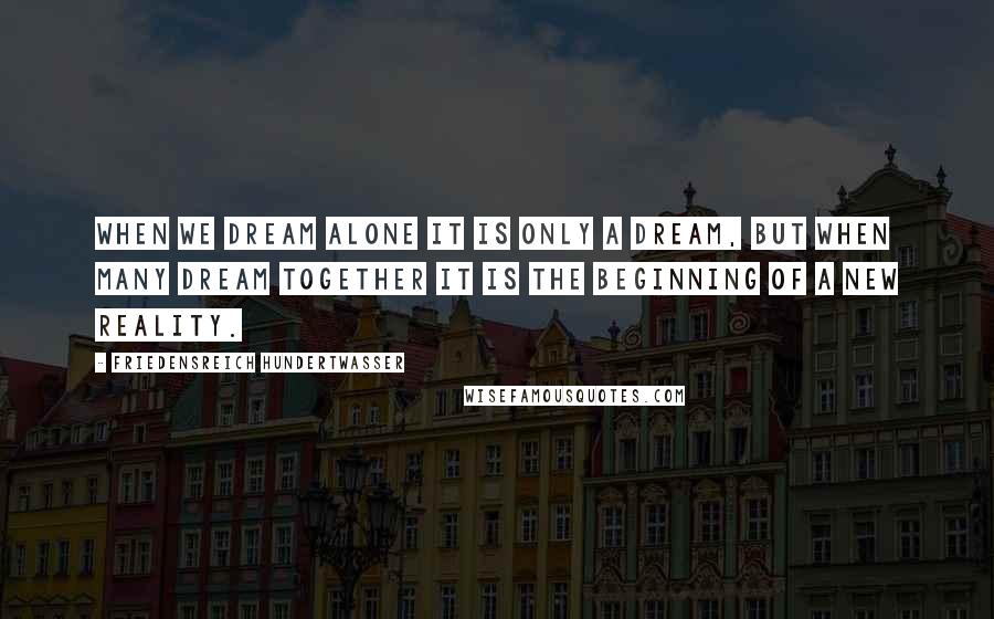 Friedensreich Hundertwasser Quotes: When we dream alone it is only a dream, but when many dream together it is the beginning of a new reality.