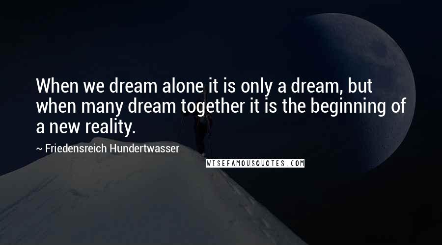 Friedensreich Hundertwasser Quotes: When we dream alone it is only a dream, but when many dream together it is the beginning of a new reality.