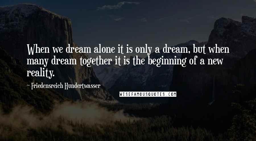 Friedensreich Hundertwasser Quotes: When we dream alone it is only a dream, but when many dream together it is the beginning of a new reality.